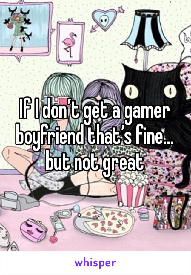 If I don’t get a gamer boyfriend that’s fine… but not great