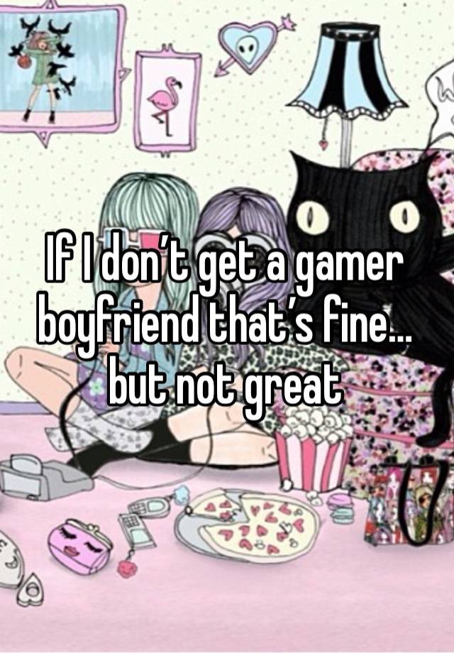 If I don’t get a gamer boyfriend that’s fine… but not great