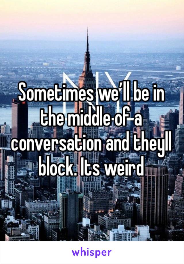 Sometimes we’ll be in the middle of a conversation and theyll block. Its weird