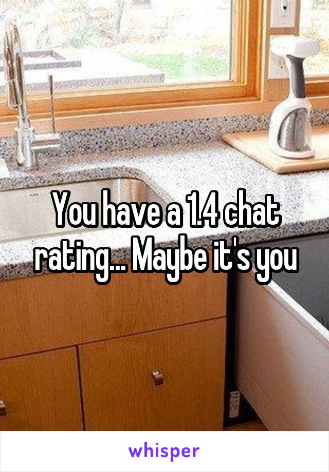 You have a 1.4 chat rating... Maybe it's you