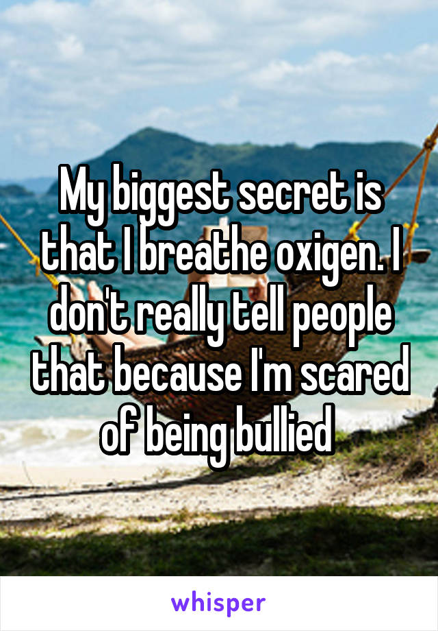 My biggest secret is that I breathe oxigen. I don't really tell people that because I'm scared of being bullied 