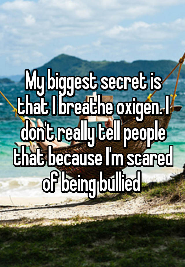 My biggest secret is that I breathe oxigen. I don't really tell people that because I'm scared of being bullied 