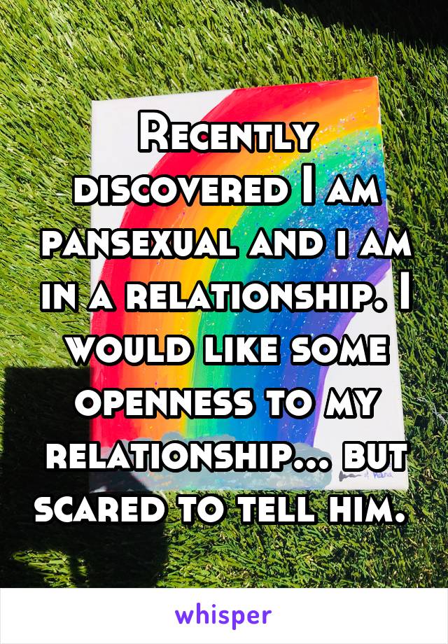 Recently discovered I am pansexual and i am in a relationship. I would like some openness to my relationship... but scared to tell him. 