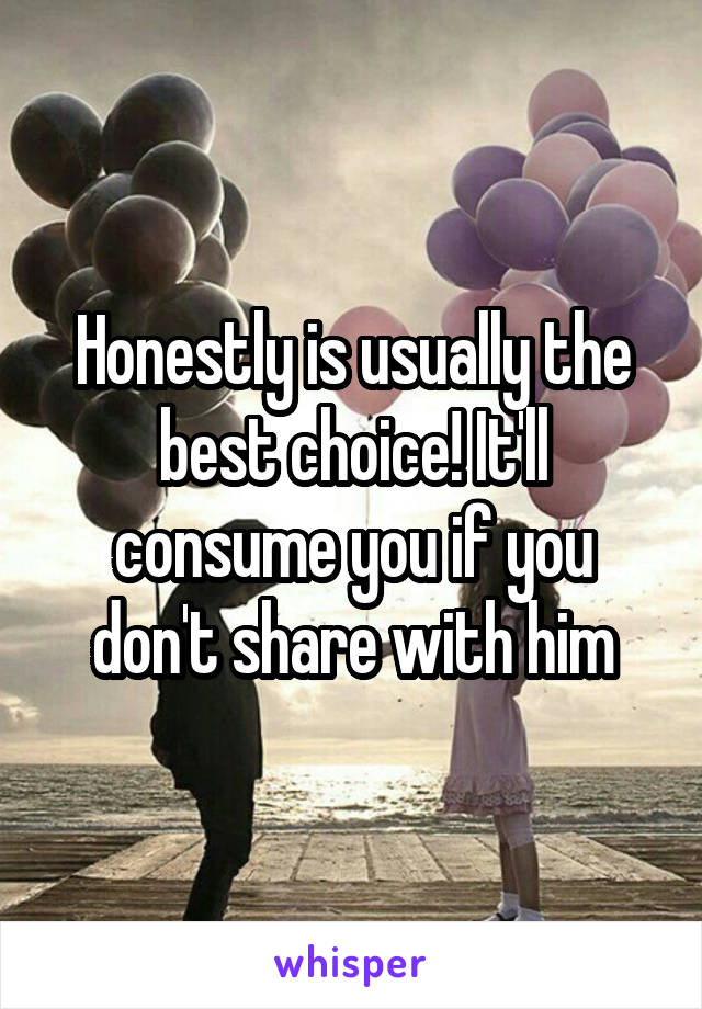 Honestly is usually the best choice! It'll consume you if you don't share with him