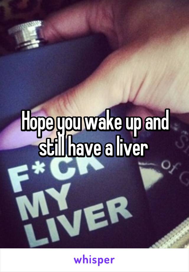 Hope you wake up and still have a liver 