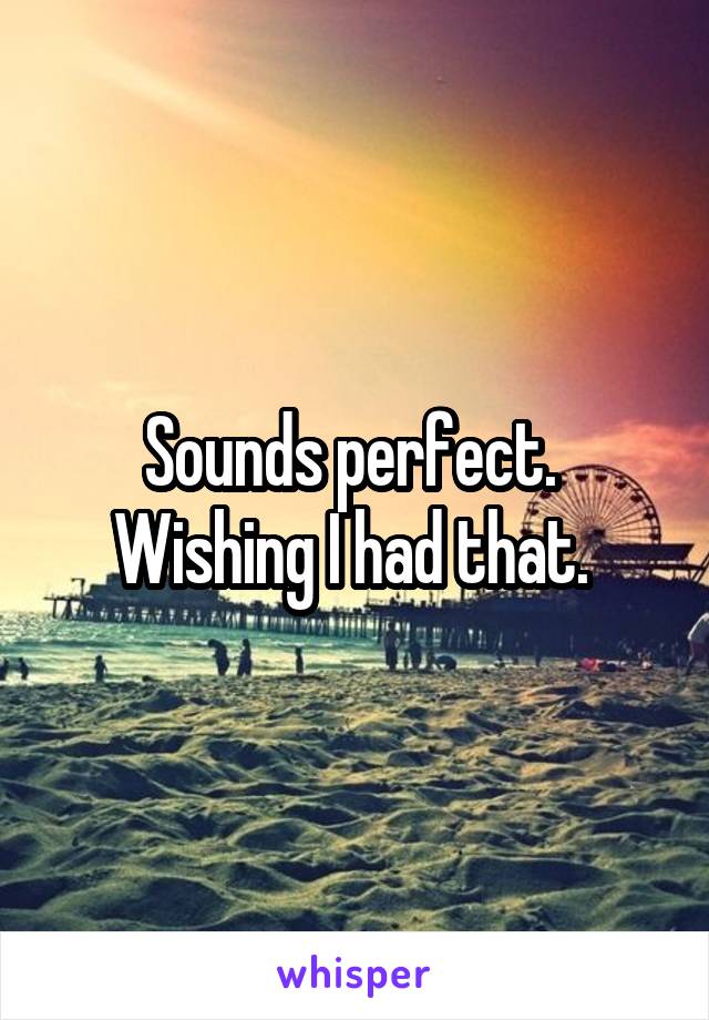 Sounds perfect.  Wishing I had that. 