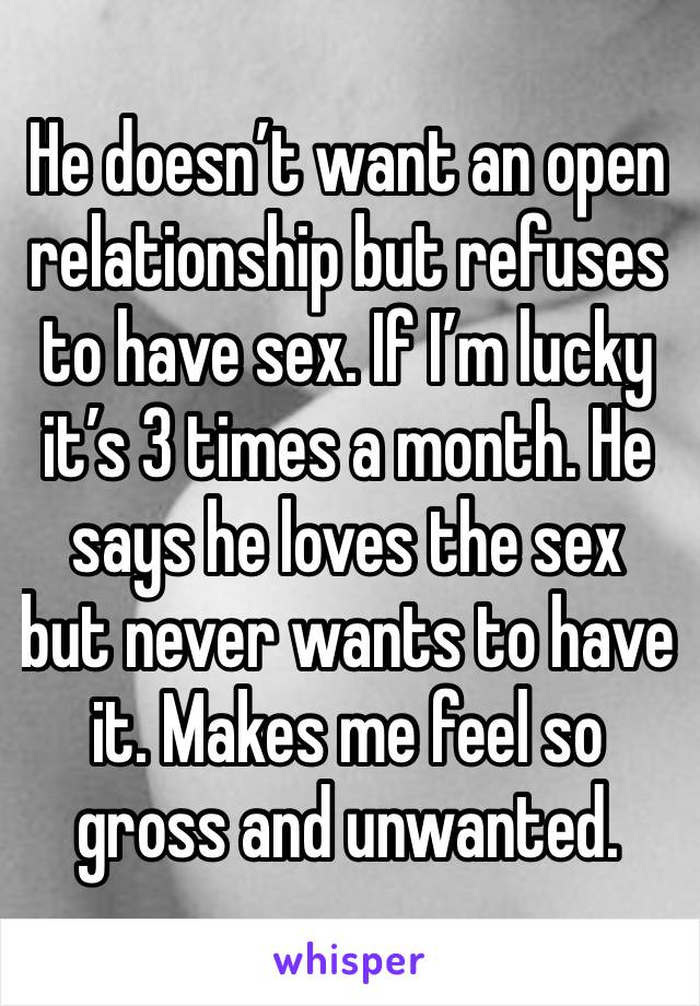 He doesn’t want an open relationship but refuses to have sex. If I’m lucky it’s 3 times a month. He says he loves the sex but never wants to have it. Makes me feel so gross and unwanted. 