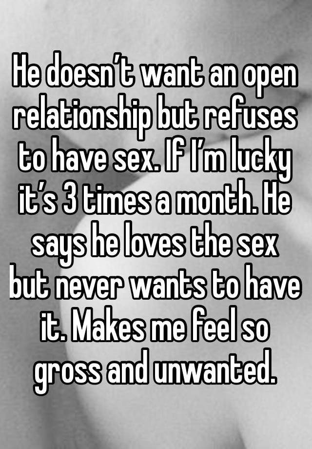 He doesn’t want an open relationship but refuses to have sex. If I’m lucky it’s 3 times a month. He says he loves the sex but never wants to have it. Makes me feel so gross and unwanted. 