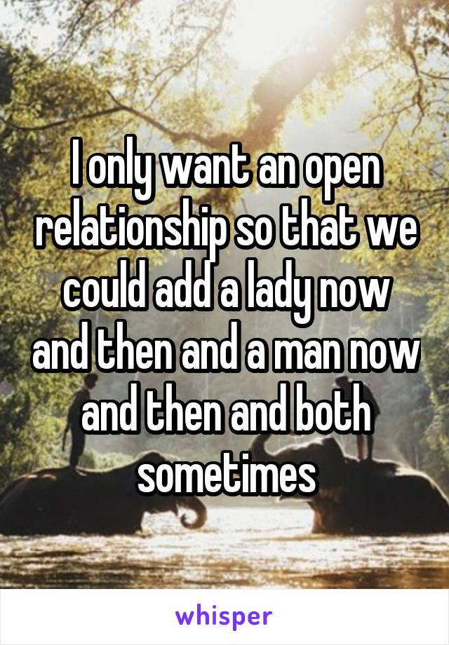 I only want an open relationship so that we could add a lady now and then and a man now and then and both sometimes