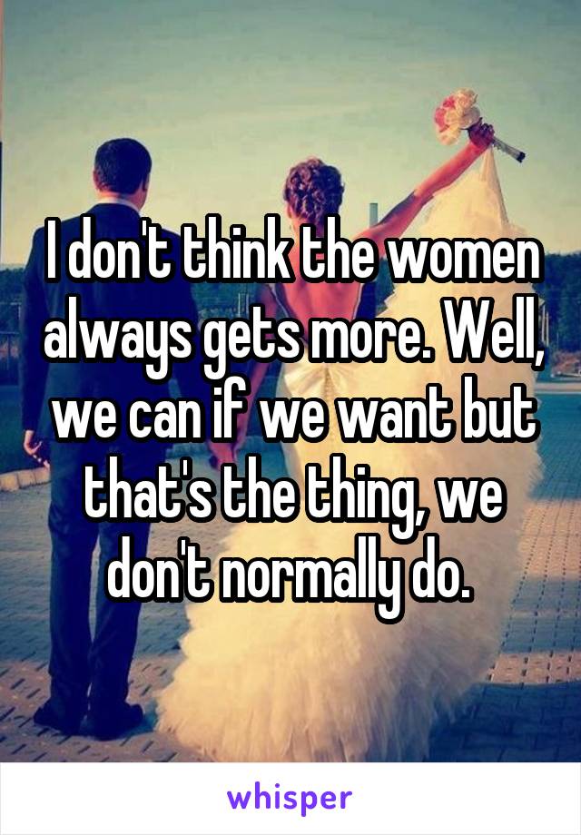 I don't think the women always gets more. Well, we can if we want but that's the thing, we don't normally do. 