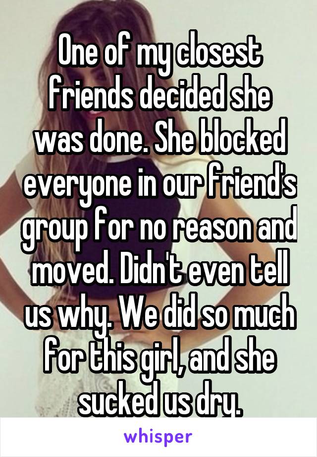 One of my closest friends decided she was done. She blocked everyone in our friend's group for no reason and moved. Didn't even tell us why. We did so much for this girl, and she sucked us dry.