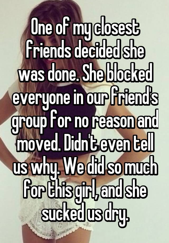 One of my closest friends decided she was done. She blocked everyone in our friend's group for no reason and moved. Didn't even tell us why. We did so much for this girl, and she sucked us dry.