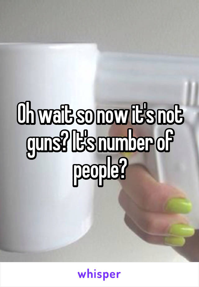 Oh wait so now it's not guns? It's number of people?