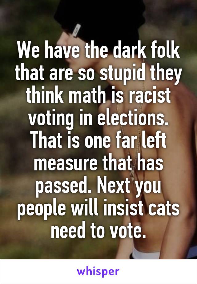 We have the dark folk that are so stupid they think math is racist voting in elections. That is one far left measure that has passed. Next you people will insist cats need to vote.