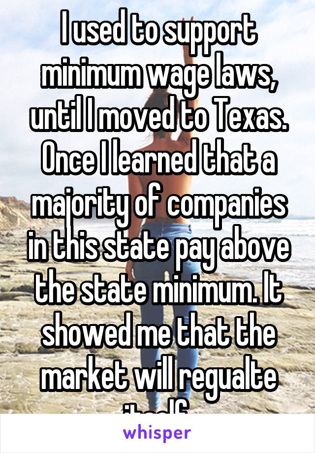 I used to support minimum wage laws, until I moved to Texas. Once I learned that a majority of companies in this state pay above the state minimum. It showed me that the market will regualte itself 