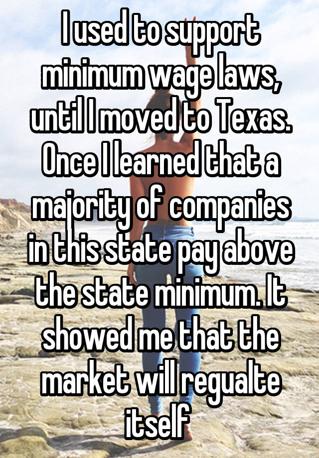 I used to support minimum wage laws, until I moved to Texas. Once I learned that a majority of companies in this state pay above the state minimum. It showed me that the market will regualte itself 