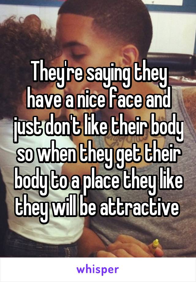 They're saying they have a nice face and just don't like their body so when they get their body to a place they like they will be attractive 