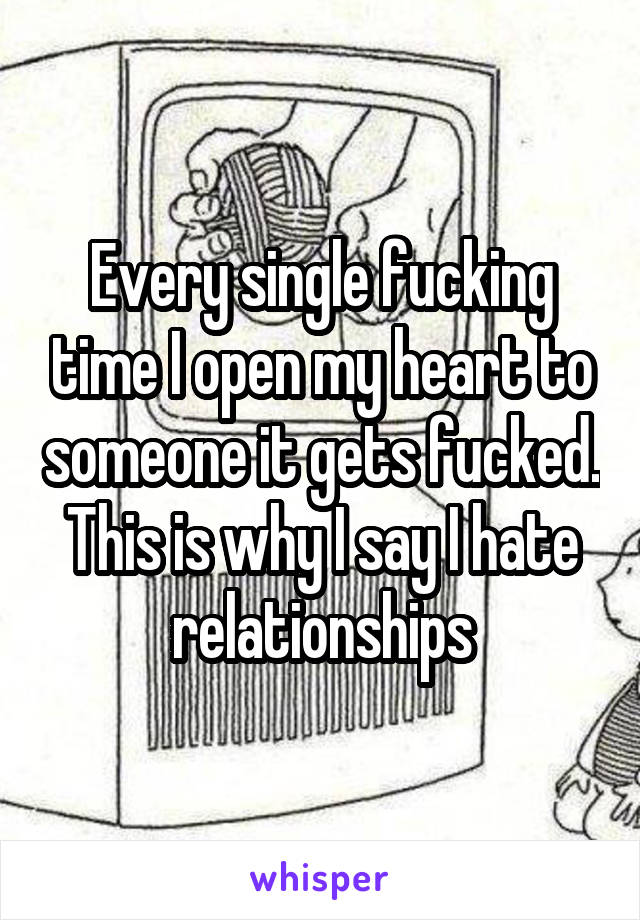 Every single fucking time I open my heart to someone it gets fucked. This is why I say I hate relationships