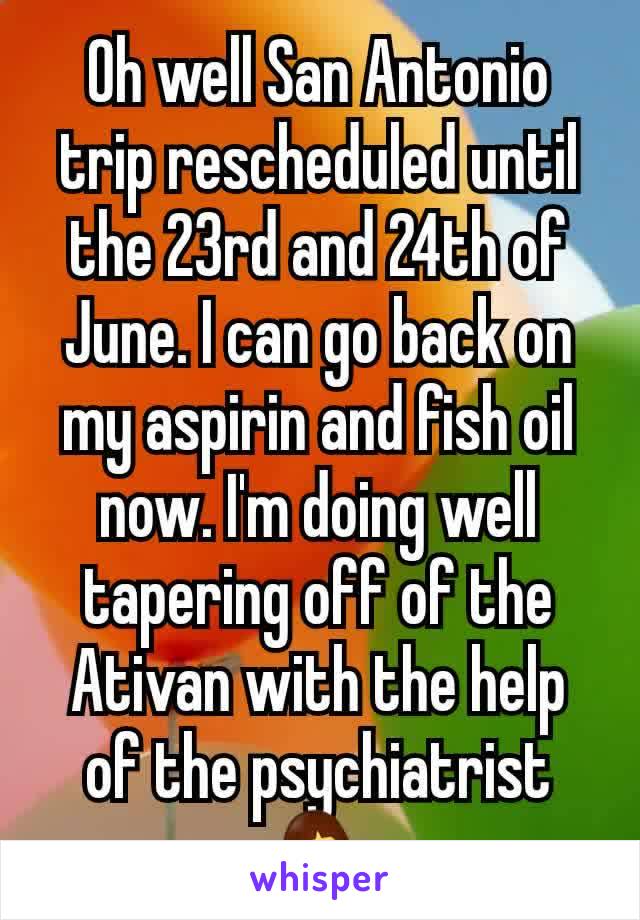 Oh well San Antonio trip rescheduled until the 23rd and 24th of June. I can go back on my aspirin and fish oil now. I'm doing well tapering off of the Ativan with the help of the psychiatrist 🤷‍♀️