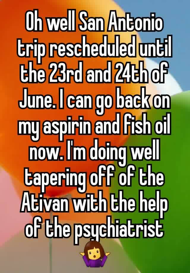 Oh well San Antonio trip rescheduled until the 23rd and 24th of June. I can go back on my aspirin and fish oil now. I'm doing well tapering off of the Ativan with the help of the psychiatrist 🤷‍♀️