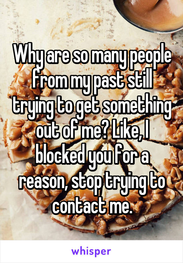 Why are so many people from my past still trying to get something out of me? Like, I blocked you for a reason, stop trying to contact me.