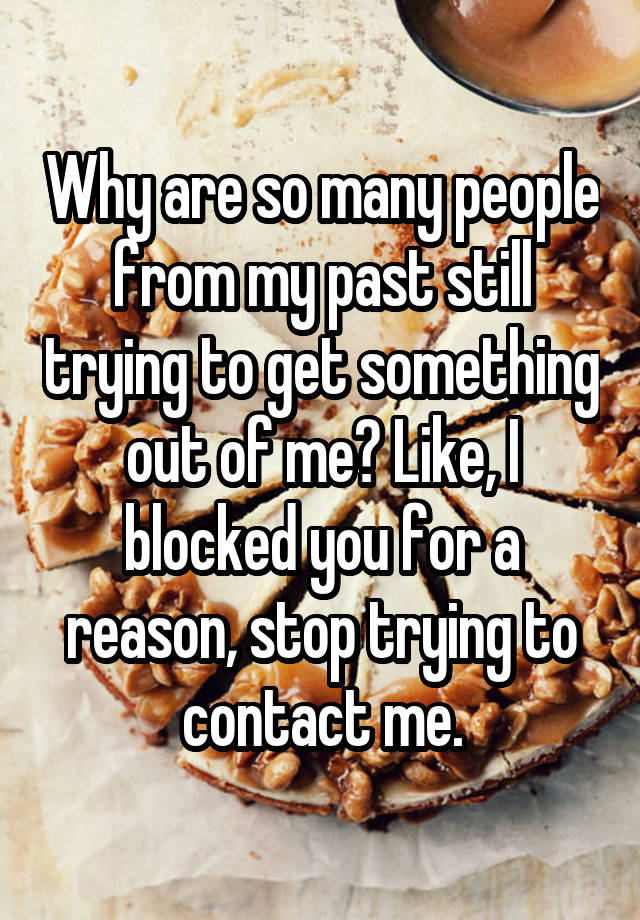 Why are so many people from my past still trying to get something out of me? Like, I blocked you for a reason, stop trying to contact me.