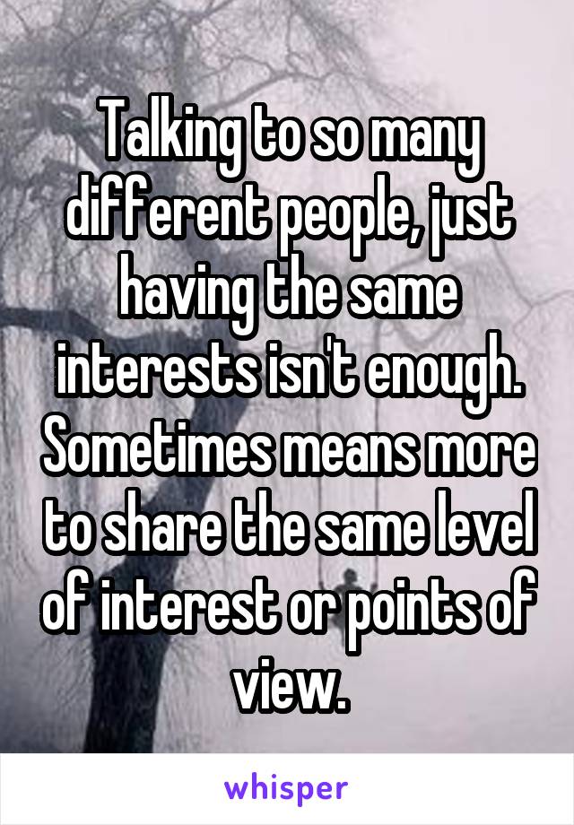 Talking to so many different people, just having the same interests isn't enough. Sometimes means more to share the same level of interest or points of view.