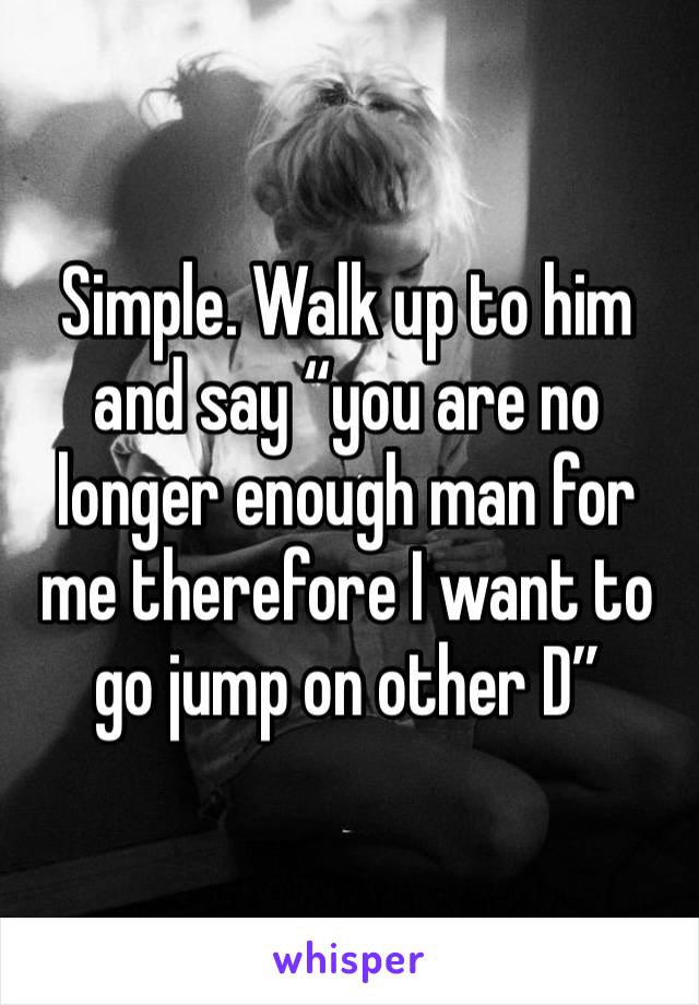 Simple. Walk up to him and say “you are no longer enough man for me therefore I want to go jump on other D”