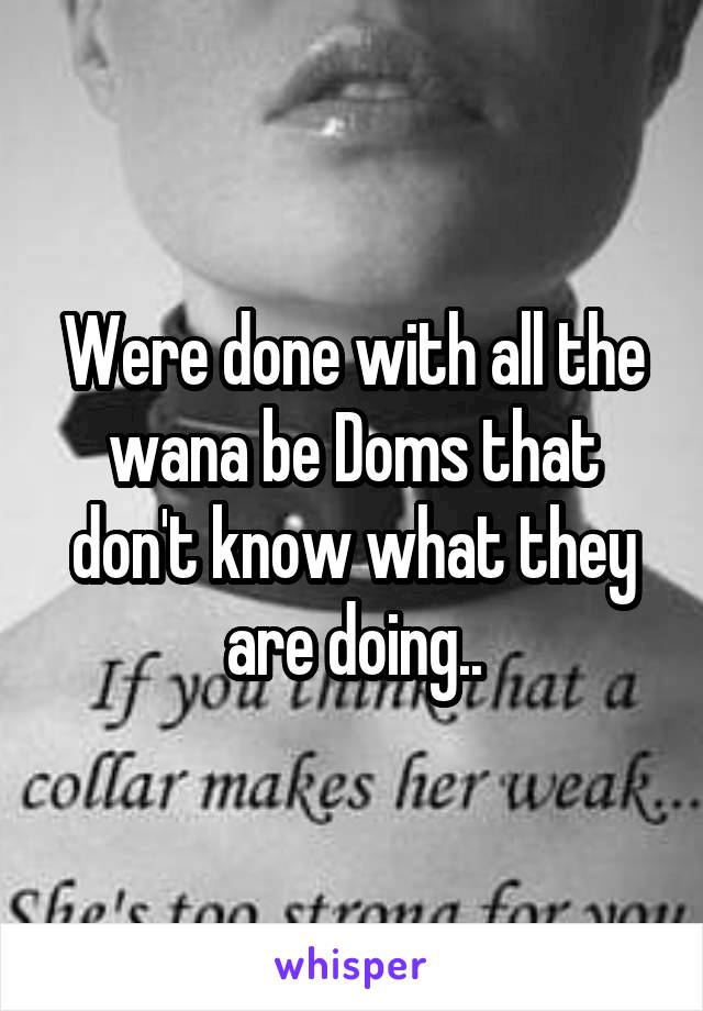 Were done with all the wana be Doms that don't know what they are doing..