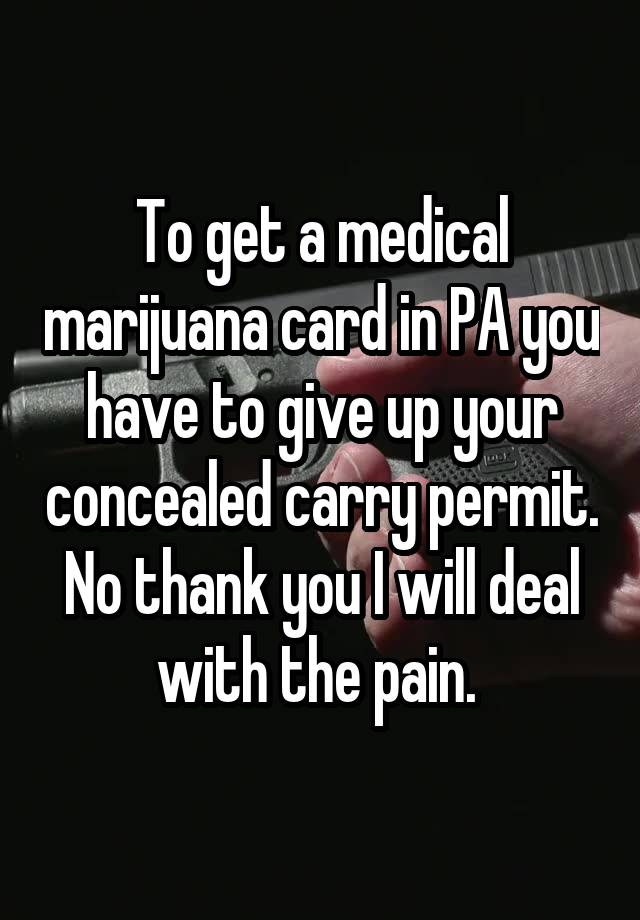 To get a medical marijuana card in PA you have to give up your concealed carry permit. No thank you I will deal with the pain. 