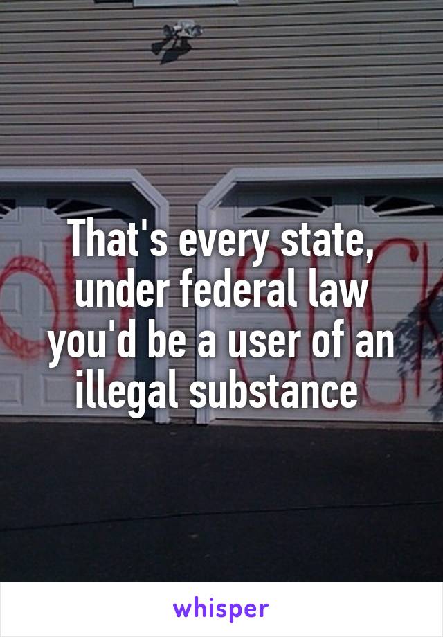 That's every state, under federal law you'd be a user of an illegal substance 