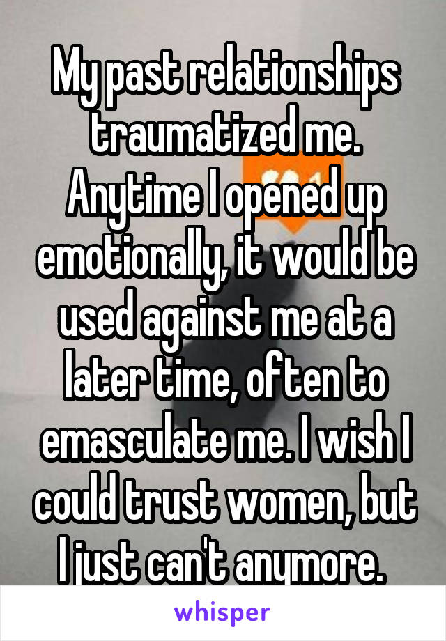 My past relationships traumatized me. Anytime I opened up emotionally, it would be used against me at a later time, often to emasculate me. I wish I could trust women, but I just can't anymore. 