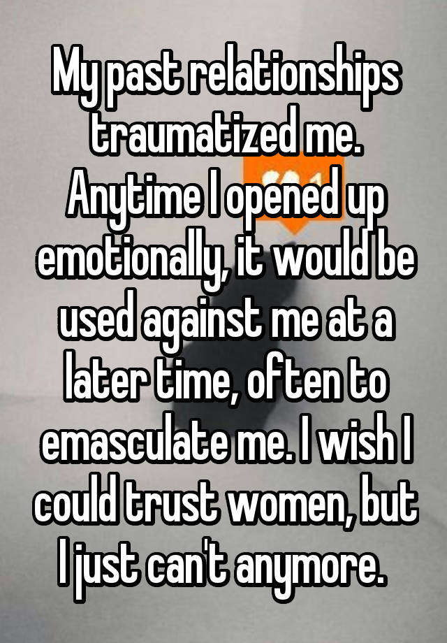 My past relationships traumatized me. Anytime I opened up emotionally, it would be used against me at a later time, often to emasculate me. I wish I could trust women, but I just can't anymore. 