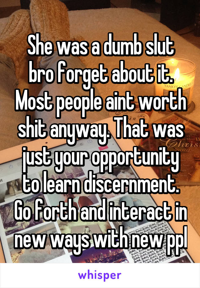 She was a dumb slut bro forget about it. Most people aint worth shit anyway. That was just your opportunity to learn discernment. Go forth and interact in new ways with new ppl