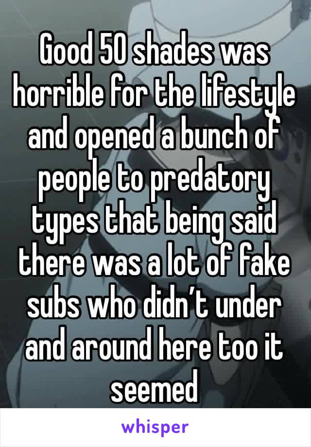 Good 50 shades was horrible for the lifestyle and opened a bunch of people to predatory types that being said there was a lot of fake subs who didn’t under and around here too it seemed 