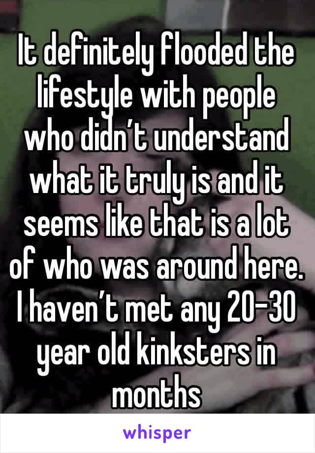 It definitely flooded the lifestyle with people who didn’t understand what it truly is and it seems like that is a lot of who was around here.    I haven’t met any 20-30 year old kinksters in months 