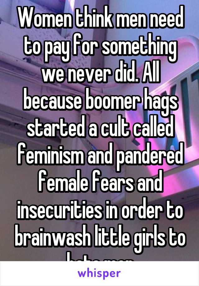 Women think men need to pay for something we never did. All because boomer hags started a cult called feminism and pandered female fears and insecurities in order to brainwash little girls to hate men