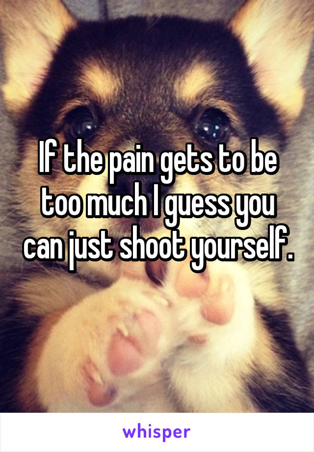 If the pain gets to be too much I guess you can just shoot yourself. 