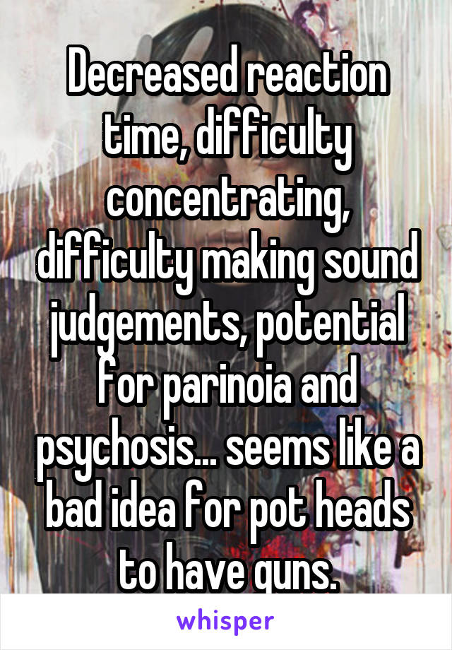 Decreased reaction time, difficulty concentrating, difficulty making sound judgements, potential for parinoia and psychosis... seems like a bad idea for pot heads to have guns.