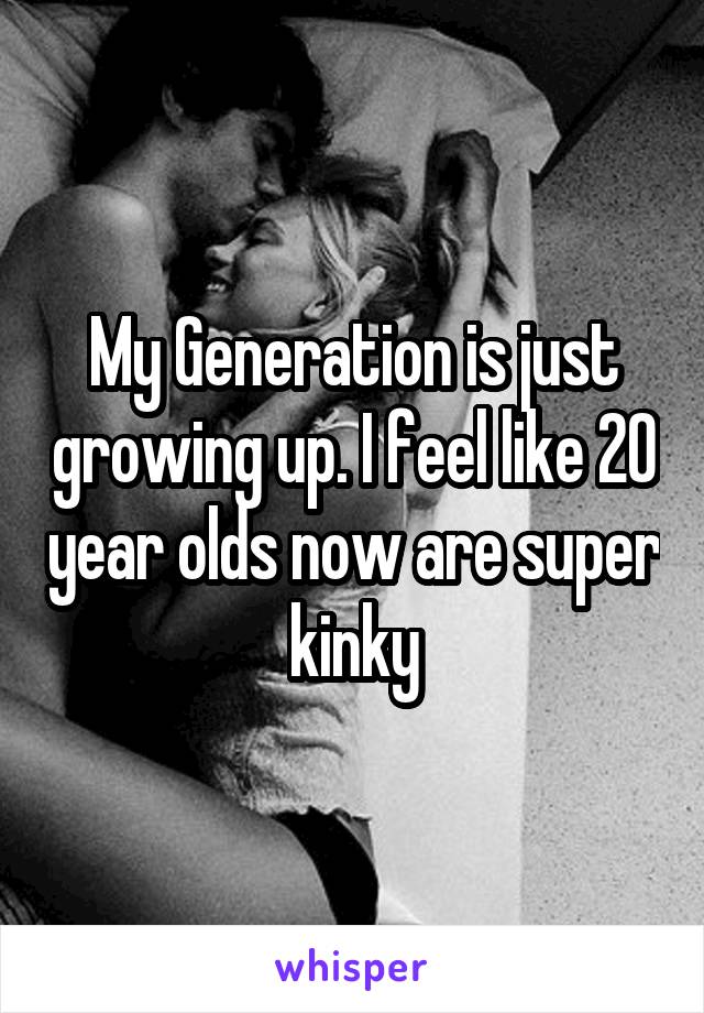 My Generation is just growing up. I feel like 20 year olds now are super kinky