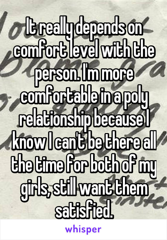 It really depends on comfort level with the person. I'm more comfortable in a poly relationship because I know I can't be there all the time for both of my girls, still want them satisfied.