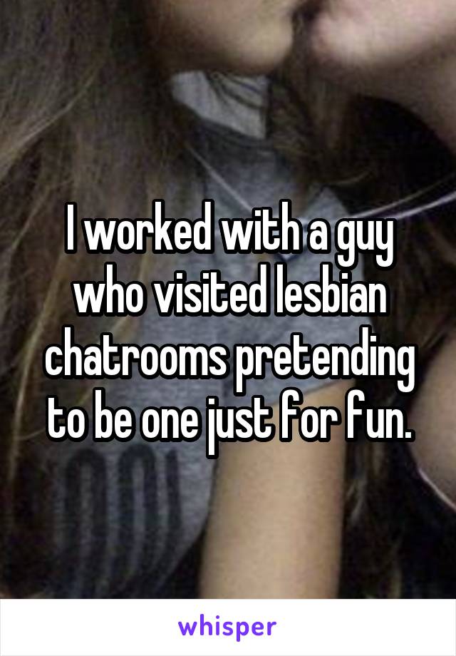 I worked with a guy who visited lesbian chatrooms pretending to be one just for fun.