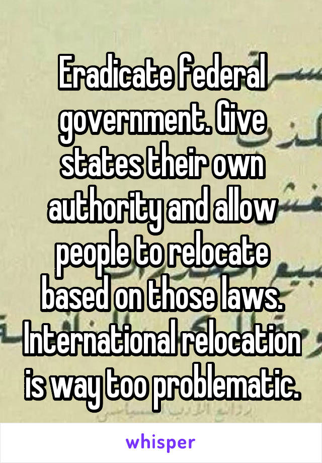 Eradicate federal government. Give states their own authority and allow people to relocate based on those laws. International relocation is way too problematic.