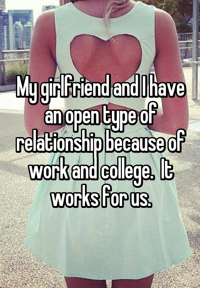 My girlfriend and I have an open type of relationship because of work and college.  It works for us.