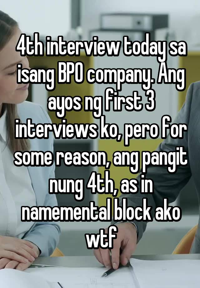 4th interview today sa isang BPO company. Ang ayos ng first 3 interviews ko, pero for some reason, ang pangit nung 4th, as in namemental block ako wtf