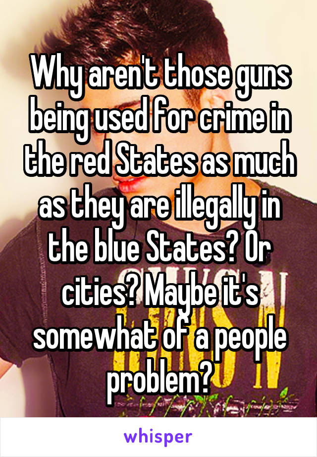 Why aren't those guns being used for crime in the red States as much as they are illegally in the blue States? Or cities? Maybe it's somewhat of a people problem?