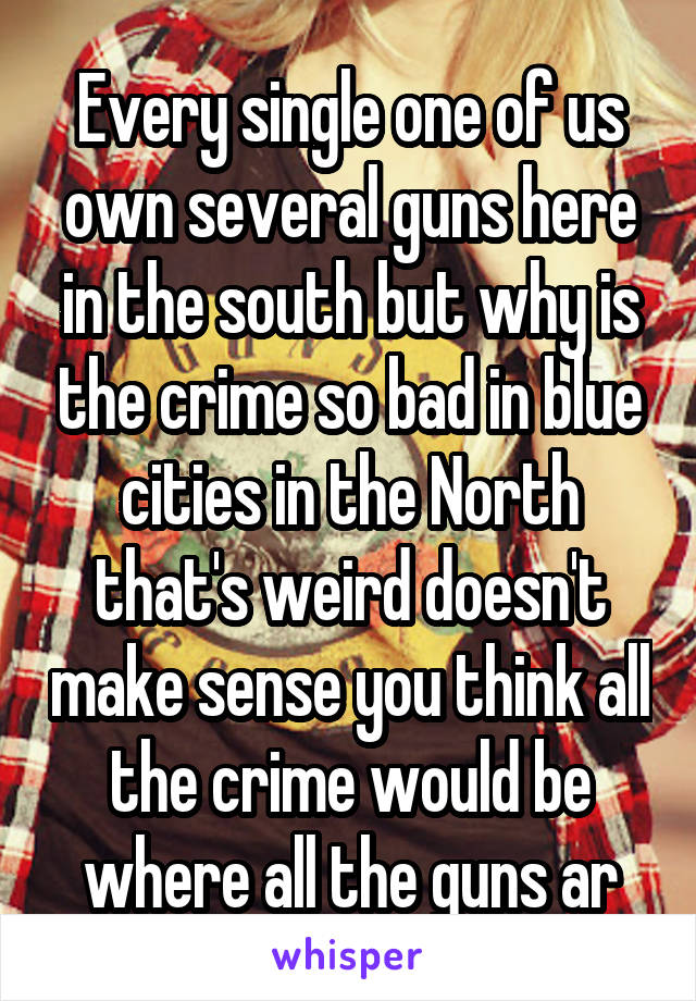 Every single one of us own several guns here in the south but why is the crime so bad in blue cities in the North that's weird doesn't make sense you think all the crime would be where all the guns ar