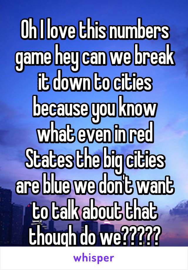 Oh I love this numbers game hey can we break it down to cities because you know what even in red States the big cities are blue we don't want to talk about that though do we?????