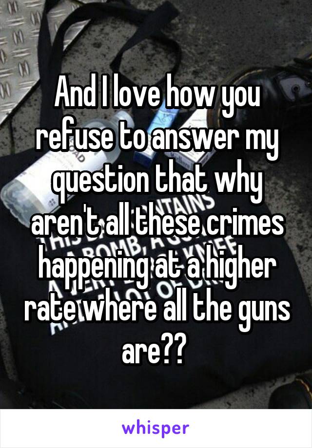 And I love how you refuse to answer my question that why aren't all these crimes happening at a higher rate where all the guns are?? 