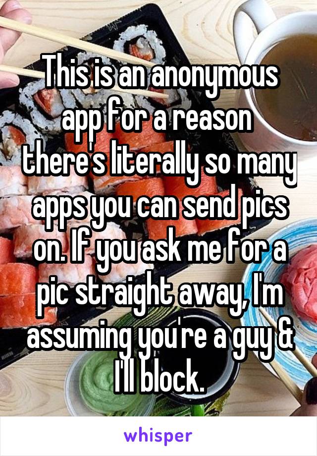 This is an anonymous app for a reason  there's literally so many apps you can send pics on. If you ask me for a pic straight away, I'm assuming you're a guy & I'll block.